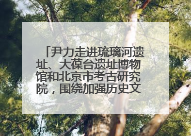 尹力走进琉璃河遗址、大葆台遗址博物馆和北京市考古研究院，围绕加强历史文化名城保护调研