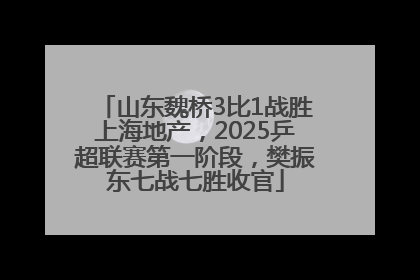 山东魏桥3比1战胜上海地产，2025乒超联赛第一阶段，樊振东七战七胜收官