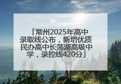 常州2025年高中录取线公布，新增优质民办高中长荡湖高级中学，录控线420分