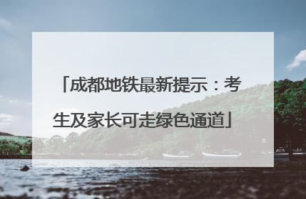 成都地铁最新提示：考生及家长可走绿色通道