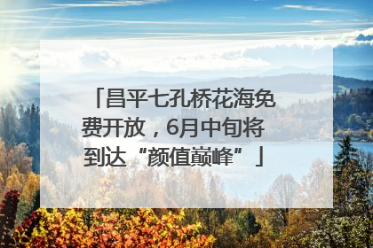 昌平七孔桥花海免费开放，6月中旬将到达“颜值巅峰”