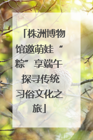 株洲博物馆邀萌娃“粽”享端午 探寻传统习俗文化之旅