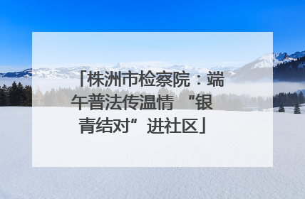 株洲市检察院：端午普法传温情 “银青结对”进社区