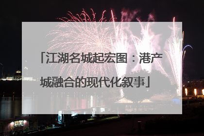江湖名城起宏图：港产城融合的现代化叙事