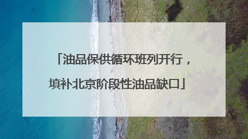 油品保供循环班列开行，填补北京阶段性油品缺口