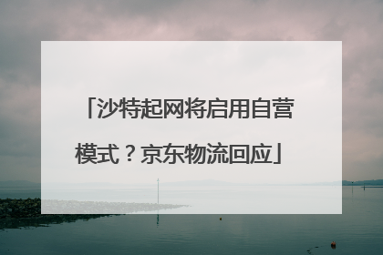 沙特起网将启用自营模式？京东物流回应