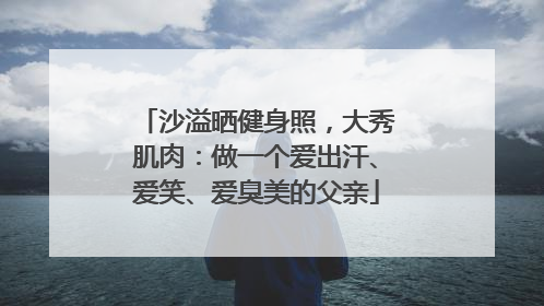 沙溢晒健身照，大秀肌肉：做一个爱出汗、爱笑、爱臭美的父亲