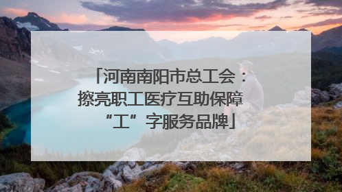 河南南阳市总工会：擦亮职工医疗互助保障“工”字服务品牌