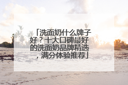 洗面奶什么牌子好？十大口碑最好的洗面奶品牌精选，满分体验推荐