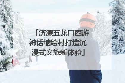 济源五龙口西游神话墙绘村打造沉浸式文旅新体验
