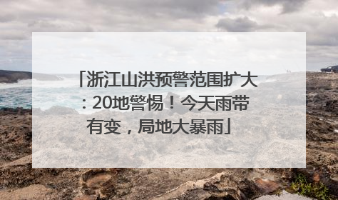 浙江山洪预警范围扩大：20地警惕！今天雨带有变，局地大暴雨