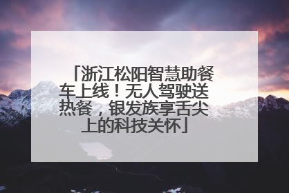 浙江松阳智慧助餐车上线！无人驾驶送热餐，银发族享舌尖上的科技关怀