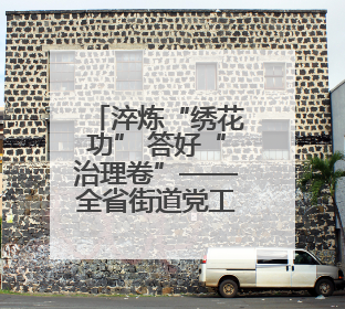 淬炼“绣花功” 答好“治理卷”——全省街道党工委副书记抓党建促基层治理培训示范班侧记