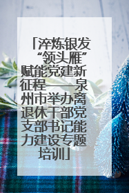 淬炼银发“领头雁”赋能党建新征程——泉州市举办离退休干部党支部书记能力建设专题培训