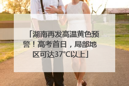 湖南再发高温黄色预警！高考首日，局部地区可达37℃以上