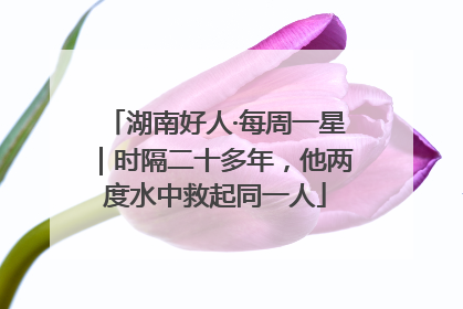 湖南好人·每周一星｜时隔二十多年，他两度水中救起同一人
