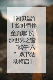 湘见端午丨粽叶香伴童真趣 长沙世界之窗“端午·六一”双节活动将启