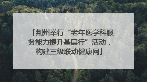 荆州举行“老年医学科服务能力提升基层行”活动，构建三级联动健康网