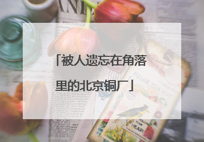 被人遗忘在角落里的北京铜厂