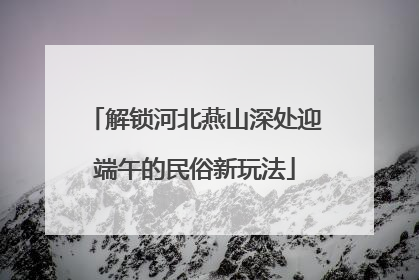 解锁河北燕山深处迎端午的民俗新玩法