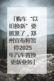 购车“以旧换新”要抓紧了，郑州宣布将暂停2025年汽车置换更新业务