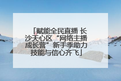 赋能全民直播 长沙天心区“网络主播成长营”新手季助力技能与信心齐飞