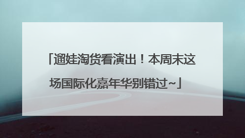 遛娃淘货看演出！本周末这场国际化嘉年华别错过~