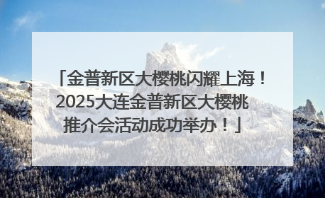 金普新区大樱桃闪耀上海！2025大连金普新区大樱桃推介会活动成功举办！