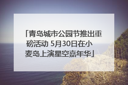 青岛城市公园节推出重磅活动 5月30日在小麦岛上演星空嘉年华