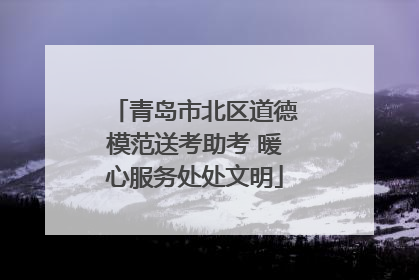 青岛市北区道德模范送考助考 暖心服务处处文明