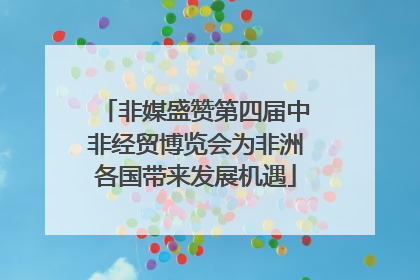 非媒盛赞第四届中非经贸博览会为非洲各国带来发展机遇
