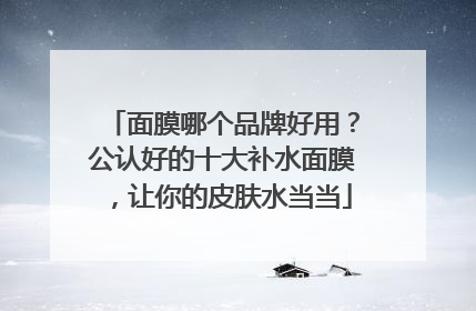面膜哪个品牌好用？公认好的十大补水面膜，让你的皮肤水当当
