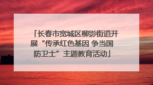 长春市宽城区柳影街道开展“传承红色基因 争当国防卫士”主题教育活动