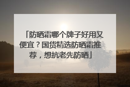 防晒霜哪个牌子好用又便宜？国货精选防晒霜推荐，想抗老先防晒