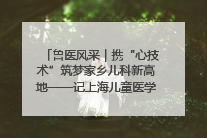 鲁医风采｜携“心技术”筑梦家乡儿科新高地——记上海儿童医学中心临沂医院执行院长、副主任医师孙琦