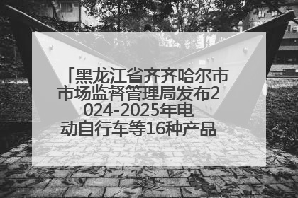 黑龙江省齐齐哈尔市市场监督管理局发布2024-2025年电动自行车等16种产品质量监督抽查情况