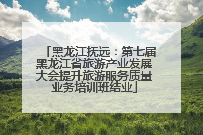 黑龙江抚远：第七届黑龙江省旅游产业发展大会提升旅游服务质量业务培训班结业