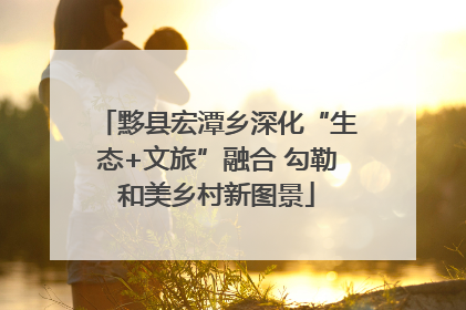 黟县宏潭乡深化“生态+文旅”融合 勾勒和美乡村新图景