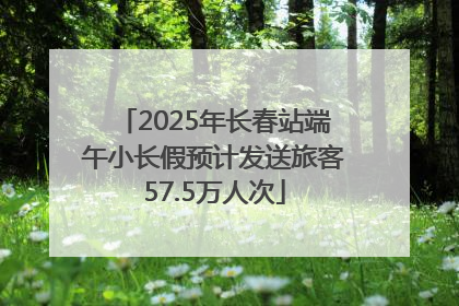 2025年长春站端午小长假预计发送旅客57.5万人次