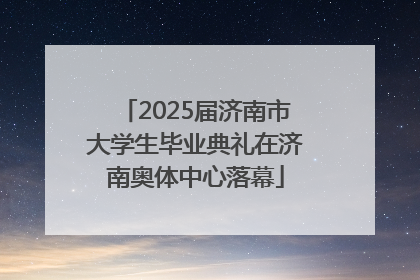 2025届济南市大学生毕业典礼在济南奥体中心落幕