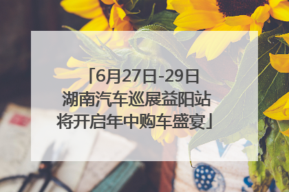 6月27日-29日 湖南汽车巡展益阳站将开启年中购车盛宴