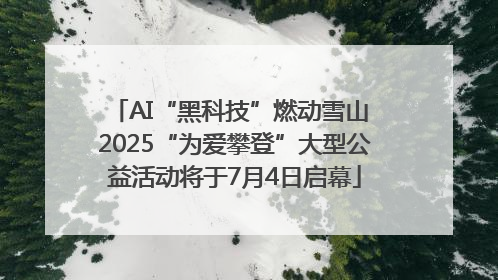 AI“黑科技”燃动雪山 2025“为爱攀登”大型公益活动将于7月4日启幕