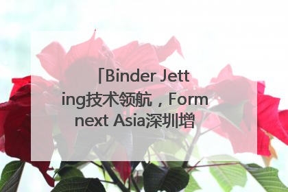 Binder Jetting技术领航，Formnext Asia深圳增材展解锁产业新动能